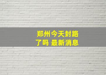 郑州今天封路了吗 最新消息